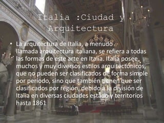 Italia :Ciudad y
Arquitectura
• La arquitectura de Italia, a menudo
llamada arquitectura italiana, se refiera a todas
las formas de este arte en Italia. Italia posee
muchos y muy diversos estilos arquitectónicos,
que no pueden ser clasificados de forma simple
por periodo, sino que también tienen que ser
clasificados por región, debido a la división de
Italia en diversas ciudades estado y territorios
hasta 1861
 