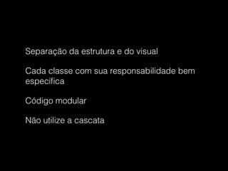 Separação da estrutura e do visual
Cada classe com sua responsabilidade bem
especíﬁca
Código modular
Não utilize a cascata
 