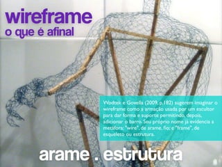 wireframe
o que é afinal



                 Wodtek e Govella (2009, p.182) sugerem imaginar o
                 wireframe como a armação usada por um escultor
                 para dar forma e suporte permitindo, depois,
                 adicionar o barro. Seu próprio nome já evidencia a
                 metáfora: "wire", de arame, ﬁo; e "frame", de
                 esqueleto ou estrutura.



      arame . estrutura
 