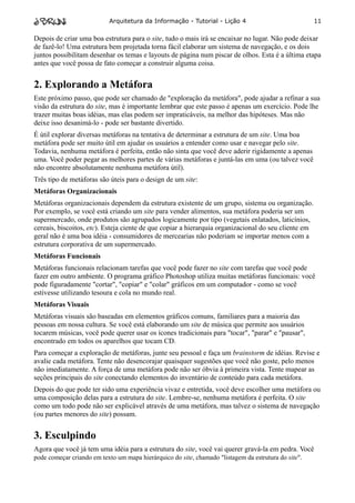 Arquitetura da Informação - Tutorial - Lição 4                             11

Depois de criar uma boa estrutura para o site, tudo o mais irá se encaixar no lugar. Não pode deixar
de fazê-lo! Uma estrutura bem projetada torna fácil elaborar um sistema de navegação, e os dois
juntos possibilitam desenhar os temas e layouts de página num piscar de olhos. Esta é a última etapa
antes que você possa de fato começar a construir alguma coisa.


2. Explorando a Metáfora
Este próximo passo, que pode ser chamado de "exploração da metáfora", pode ajudar a refinar a sua
visão da estrutura do site, mas é importante lembrar que este passo é apenas um exercício. Pode lhe
trazer muitas boas idéias, mas elas podem ser impraticáveis, na melhor das hipóteses. Mas não
deixe isso desanimá-lo - pode ser bastante divertido.
É útil explorar diversas metáforas na tentativa de determinar a estrutura de um site. Uma boa
metáfora pode ser muito útil em ajudar os usuários a entender como usar e navegar pelo site.
Todavia, nenhuma metáfora é perfeita, então não sinta que você deve aderir rigidamente a apenas
uma. Você poder pegar as melhores partes de várias metáforas e juntá-las em uma (ou talvez você
não encontre absolutamente nenhuma metáfora útil).
Três tipo de metáforas são úteis para o design de um site:
Metáforas Organizacionais
Metáforas organizacionais dependem da estrutura existente de um grupo, sistema ou organização.
Por exemplo, se você está criando um site para vender alimentos, sua metáfora poderia ser um
supermercado, onde produtos são agrupados logicamente por tipo (vegetais enlatados, laticínios,
cereais, biscoitos, etc). Esteja ciente de que copiar a hierarquia organizacional do seu cliente em
geral não é uma boa idéia - consumidores de mercearias não poderiam se importar menos com a
estrutura corporativa de um supermercado.
Metáforas Funcionais
Metáforas funcionais relacionam tarefas que você pode fazer no site com tarefas que você pode
fazer em outro ambiente. O programa gráfico Photoshop utiliza muitas metáforas funcionais: você
pode figuradamente "cortar", "copiar" e "colar" gráficos em um computador - como se você
estivesse utilizando tesoura e cola no mundo real.
Metáforas Visuais
Metáforas visuais são baseadas em elementos gráficos comuns, familiares para a maioria das
pessoas em nossa cultura. Se você está elaborando um site de música que permite aos usuários
tocarem músicas, você pode querer usar os ícones tradicionais para "tocar", "parar" e "pausar",
encontrado em todos os aparelhos que tocam CD.
Para começar a exploração de metáforas, junte seu pessoal e faça um brainstorm de idéias. Revise e
avalie cada metáfora. Tente não desencorajar quaisquer sugestões que você não goste, pelo menos
não imediatamente. A força de uma metáfora pode não ser óbvia à primeira vista. Tente mapear as
seções principais do site conectando elementos do inventário de conteúdo para cada metáfora.
Depois do que pode ter sido uma experiência vivaz e entretida, você deve escolher uma metáfora ou
uma composição delas para a estrutura do site. Lembre-se, nenhuma metáfora é perfeita. O site
como um todo pode não ser explicável através de uma metáfora, mas talvez o sistema de navegação
(ou partes menores do site) possam.


3. Esculpindo
Agora que você já tem uma idéia para a estrutura do site, você vai querer gravá-la em pedra. Você
pode começar criando em texto um mapa hierárquico do site, chamado "listagem da estrutura do site".
 