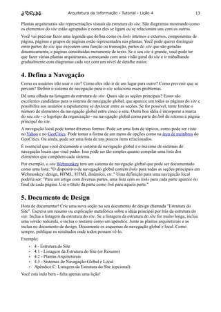 Arquitetura da Informação - Tutorial - Lição 4                             13

Plantas arquiteturais são representações visuais da estrutura do site. São diagramas mostrando como
os elementos do site estão agrupados e como eles se ligam ou se relacionam uns com os outros.
Você vai precisar fazer uma legenda que defina como os links internos e externos, componentes de
página, páginas e grupos de páginas estão representados nas plantas. Você pode querer distinguir
entre partes do site que executem uma função ou transação, partes do site que são geradas
dinamicamente, e páginas constituídas meramente de texto. Se o seu site é grande, você pode ter
que fazer várias plantas arquiteturais, começando com uma visão geral do site e ir trabalhando
gradualmente com diagramas cada vez com um nível de detalhe maior.


4. Defina a Navegação
Como os usuários irão usar o site? Como eles irão ir de um lugar para outro? Como prevenir que se
percam? Definir o sistema de navegação para o site soluciona esses problemas.
Dê uma olhada na listagem da estrutura do site. Quais são as seções principais? Essas são
excelentes candidatas para o sistema de navegação global, que aparece um todas as páginas do site e
possibilita aos usuários a rapidamente se deslocar entre as seções. Se for possível, tente limitar o
número de elementos da navegação global entre cinco e sete. Outra boa idéia é incorporar a marca
do seu site - o logotipo da organização - na navegação global como parte do link de retorno à página
principal do site.
A navegação local pode tomar diversas formas. Pode ser uma lista de tópicos, como pode ser visto
no Yahoo e no GeoCities. Pode tomar a forma de um menu de opções como na área de membros do
GeoCities. Ou ainda, pode ser uma lista de uns poucos itens relacionados.
É essencial que você documente o sistema de navegação global e o máximo de sistemas de
navegação locais que você puder. Isso pode ser tão simples quanto compilar uma lista dos
elementos que compõem cada sistema.
Por exemplo, o site Webmonkey tem um sistema de navegação global que pode ser documentado
como uma lista: "O dispositivo de navegação global contém links para todas as seções principais em
Webmonkey: design, HTML, HTML dinâmico, etc." Uma definição para uma navegação local
poderia ser: "Para um artigo com diversas partes, uma lista com os links para cada parte aparece no
final de cada página. Use o título da parte como link para aquela parte."


5. Documento de Design
Hora de documentar! Crie uma nova seção no seu documento de design chamada "Estrutura do
Site". Escreva um resumo ou explicação metafórica sobre a idéia principal por trás da estrutura do
site. Inclua a listagem da estrutura do site. Se a listagem da estrutura do site for muito longa, inclua
uma versão reduzida, e inclua o restante como um apêndice. Junte as plantas arquiteturais e as
inclua no documento de design. Documente os esquemas de navegação global e local. Como
sempre, publique os resultados onde todos possam vê-lo.
Exemplo:
    •   4 - Estrutura do Site
    •   4.1 - Listagem da Estrutura do Site (or Resumo)
    •   4.2 - Plantas Arquiteturais
    •   4.3 - Sistemas de Navegação Global e Local
    •   Apêndice C: Listagem da Estrutura do Site (opcional)
Você está indo bem - falta apenas uma lição!
 