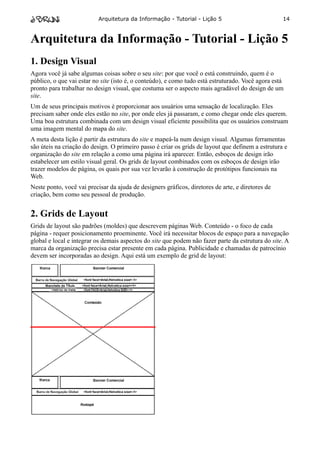 Arquitetura da Informação - Tutorial - Lição 5                          14



Arquitetura da Informação - Tutorial - Lição 5
1. Design Visual
Agora você já sabe algumas coisas sobre o seu site: por que você o está construindo, quem é o
público, o que vai estar no site (isto é, o conteúdo), e como tudo está estruturado. Você agora está
pronto para trabalhar no design visual, que costuma ser o aspecto mais agradável do design de um
site.
Um de seus principais motivos é proporcionar aos usuários uma sensação de localização. Eles
precisam saber onde eles estão no site, por onde eles já passaram, e como chegar onde eles querem.
Uma boa estrutura combinada com um design visual eficiente possibilita que os usuários construam
uma imagem mental do mapa do site.
A meta desta lição é partir da estrutura do site e mapeá-la num design visual. Algumas ferramentas
são úteis na criação do design. O primeiro passo é criar os grids de layout que definem a estrutura e
organização do site em relação a como uma página irá aparecer. Então, esboços de design irão
estabelecer um estilo visual geral. Os grids de layout combinados com os esboços de design irão
trazer modelos de página, os quais por sua vez levarão à construção de protótipos funcionais na
Web.
Neste ponto, você vai precisar da ajuda de designers gráficos, diretores de arte, e diretores de
criação, bem como seu pessoal de produção.


2. Grids de Layout
Grids de layout são padrões (moldes) que descrevem páginas Web. Conteúdo - o foco de cada
página - requer posicionamento proeminente. Você irá necessitar blocos de espaço para a navegação
global e local e integrar os demais aspectos do site que podem não fazer parte da estrutura do site. A
marca da organização precisa estar presente em cada página. Publicidade e chamadas de patrocínio
devem ser incorporadas ao design. Aqui está um exemplo de grid de layout:
 