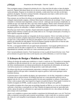 Arquitetura da Informação - Tutorial - Lição 5                           15

Para se preparar, pegue a listagem da estrutura do site e faça uma lista de todos os tipos de página
possíveis. Páginas individuais dentro do site devem ser muito similares na forma através de todas as
seções principais. Pesquise no inventário de conteúdo, e então tente ficar com dois ou três tipos
genéricos de página. Você deve começar fazendo o design para esses tipos e então usá-los como
base para todos os demais tipos de página.
Para começar, use um bloco de esboços ou um programa gráfico de sua predileção. Crie um
retângulo representando a página, e delineie blocos para os elementos do seu design. Uma vez que o
conteúdo é o elemento mais importante, comece com ele - ainda que seja um pouco complicado, na
medida em que você ainda não sabe o que mais estará na página. Muitos outros elementos precisam
ser considerados: branding (marca, logotipo, slogan), publicidade e patrocínio, navegação, títulos
da página, gráficos do cabeçalho, e rodapés, incluindo copyrights.
Branding (que inclui marca, logotipo, slogan) representa um papel muito proeminente em todas as
páginas poque informa o usuário que eles ainda estão no site. Um lugar comum para o branding é o
canto superior esquerdo da página.
Publicidade e patrocínio podem ser integrados de diversas maneiras. Talvez você tenha um banner
comercial de tamanho completo (tipicamente 468 por 60 pixels) em todas as páginas. Você o coloca
no topo? Ou o coloca debaixo do título de cada página? Como você integra o patrocínio? Nos
gráficos do cabeçalho de cada página? Ou há um pequeno logotipo de patrocínio ao final de cada
página? Todas essas são questões que você precisa responder.
Por fim , a navegação também tem um papel muito proeminente. A navegação global precisa ser
consistente através de todas as páginas do site. Sistemas de navegação local podem mudar,
dependendo do conteúdo, mas tente ser o mais consistente possível.
Este é um procedimento iterativo. Você irá precisar revisar os grids de layout diversas vezes. Você
provavelmente irá querer fazer dois ou três layouts com estilos diferentes, se você tiver tempo.


3. Esboços de Design e Modelos de Página
Esboços de design são usados para estabelecer o visual e o estilo do site. Eles podem ser integrados
à metáfora ou idéia da estrutura do site, mas isso nem sempre é necessário. Freqüentemente, eles
são feitos simultaneamente aos demais procedimentos da arquitetura da informação, de modo que
você talvez já possa ter os esboços de design prontos e aprovados pelo cliente.
Os esboços não têm que necessariamente representar a estrutura ou organização. No entanto, os
designers gráficos têm que saber o tamanho dos arquivos gráficos, bem como quaisquer outras
restrições técnicas.
O próximo passo é criar modelos de página, que representam o site de fato, integrando os esboços
de design com os grids de layout. Os modelos precisam ser o mais parecidos possível com as
páginas reais do site. Use seu programa gráfico favorito para manipular os esboços. Experimente
cortar e colar as peças sobre seus respectivos lugares nos grids de layout. Outra opção é construir os
modelos de página em HTML, usando as peças dos esboços de design como gráficos.
Os modelos de página são a base para um protótipo baseado na Web ou, se o seu site for pequeno o
suficiente, a base para a construção do site final. Modelos de página precisam ser aprovados pelo
cliente, apesar de poder ser suficiente ter a aprovação da estrutura do site e dos esboços de design
para avançar com os protótipos.
Agora você completou os passos para modelar a arquitetura da informação para o seu site! Você tem
todos os materiais necessários para construir um protótipo, e tudo o mais deve se encaixar a partir
daí. Antes de você mergulhar na prototipação, adicione uma última seção no seu documento de
design.
 