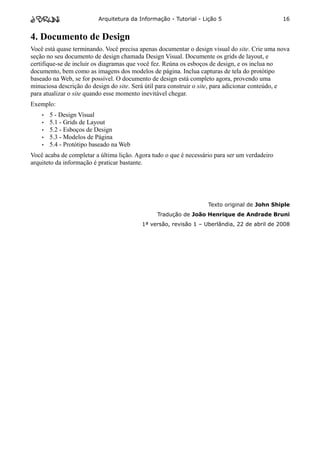 Arquitetura da Informação - Tutorial - Lição 5                       16


4. Documento de Design
Você está quase terminando. Você precisa apenas documentar o design visual do site. Crie uma nova
seção no seu documento de design chamada Design Visual. Documente os grids de layout, e
certifique-se de incluir os diagramas que você fez. Reúna os esboços de design, e os inclua no
documento, bem como as imagens dos modelos de página. Inclua capturas de tela do protótipo
baseado na Web, se for possível. O documento de design está completo agora, provendo uma
minuciosa descrição do design do site. Será útil para construir o site, para adicionar conteúdo, e
para atualizar o site quando esse momento inevitável chegar.
Exemplo:
    •   5 - Design Visual
    •   5.1 - Grids de Layout
    •   5.2 - Esboços de Design
    •   5.3 - Modelos de Página
    •   5.4 - Protótipo baseado na Web
Você acaba de completar a última lição. Agora tudo o que é necessário para ser um verdadeiro
arquiteto da informação é praticar bastante.




                                                                   Texto original de John Shiple
                                                Tradução de João Henrique de Andrade Bruni
                                          1ª versão, revisão 1 – Uberlândia, 22 de abril de 2008
 