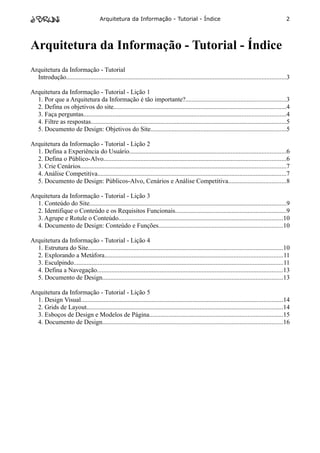 Arquitetura da Informação - Tutorial - Índice                                                               2




Arquitetura da Informação - Tutorial - Índice
Arquitetura da Informação - Tutorial
  Introdução........................................................................................................................................3

Arquitetura da Informação - Tutorial - Lição 1
  1. Por que a Arquitetura da Informação é tão importante?..............................................................3
  2. Defina os objetivos do site...........................................................................................................4
  3. Faça perguntas.............................................................................................................................4
  4. Filtre as respostas.........................................................................................................................5
  5. Documento de Design: Objetivos do Site....................................................................................5

Arquitetura da Informação - Tutorial - Lição 2
  1. Defina a Experiência do Usuário.................................................................................................6
  2. Defina o Público-Alvo.................................................................................................................6
  3. Crie Cenários...............................................................................................................................7
  4. Análise Competitiva.....................................................................................................................7
  5. Documento de Design: Públicos-Alvo, Cenários e Análise Competitiva....................................8

Arquitetura da Informação - Tutorial - Lição 3
  1. Conteúdo do Site..........................................................................................................................9
  2. Identifique o Conteúdo e os Requisitos Funcionais.....................................................................9
  3. Agrupe e Rotule o Conteúdo......................................................................................................10
  4. Documento de Design: Conteúdo e Funções.............................................................................10

Arquitetura da Informação - Tutorial - Lição 4
  1. Estrutura do Site.........................................................................................................................10
  2. Explorando a Metáfora..............................................................................................................11
  3. Esculpindo..................................................................................................................................11
  4. Defina a Navegação...................................................................................................................13
  5. Documento de Design................................................................................................................13

Arquitetura da Informação - Tutorial - Lição 5
  1. Design Visual.............................................................................................................................14
  2. Grids de Layout.........................................................................................................................14
  3. Esboços de Design e Modelos de Página...................................................................................15
  4. Documento de Design................................................................................................................16
 