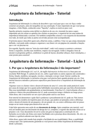 Arquitetura da Informação - Tutorial                                3




Arquitetura da Informação - Tutorial
Introdução
Arquitetura da Informação é a ciência de descobrir o que você quer que o seu site faça e então
construir um projeto, antes de mergulhar em sua construção. É mais importante do que você possa
imaginar, e John Shiple, conhecido como "Squishy", explica os motivos para você.
Squishy primeiro examina como definir os objetivos do seu site, trazendo luz para a super-
importante arte de coletar as opiniões dos clientes ou parceiros, e organizá-las em uma ordem de
importância balanceada e coerente. Ele também compartilha conosco o seu esquema de documentar
isso tudo, de modo que todas as partes envolvidas possam estar acompanhando.
O próximo passo é descobrir quem será, afinal de contas, o público. Uma vez que esteja claramente
definido, você pode então começar a organizar o seu futuro site em páginas de conteúdo e funções
que o site vai precisar ter.
Em seguida, Squishy entra na "terra da criatividade", onde você começa a construir a estrutura:
forme o esqueleto, escolha suas metáforas, mapeie sua navegação. Então é chegada a hora de
encarar os programas gráficos, estabelecer os grids de layout, desenhar esboços, fazer simulações, e
estar pronto para construir!


Arquitetura da Informação - Tutorial - Lição 1
1. Por que a Arquitetura da Informação é tão importante?
Arquitetura da Informação (A.I. ou I.A., do inglês Information Architecture) é a base para um
excelente Web Design. É a planta de um site, sobre a qual todos os outros aspectos são construídos -
forma, função, metáfora, navegação, interface, interação e design visual. Iniciar a análise da
Arquitetura da Informação é a primeira coisa que você precisa fazer quando projetar um site. Este
tutorial descreve métodos e processos específicos para desenvolver a Arquitetura da Informação de
um site.
Algumas vezes os clientes vêem o desenvolvimento de uma A.I. como não sendo praticável, tanto
por causa do tempo que leva quanto pelas habilidades necessárias para que seja feita eficientemente.
Mas essa mentalidade está gradualmente se transformando. Uma boa A.I. é incrivelmente eficaz, e
conhecer o básico dos procedimentos da A.I. pode economizar tempo e dinheiro no longo prazo.
Além disso, não é necessário ser um expert para poder usá-la a seu favor.
Este tutorial irá demonstrar o quão fácil e poderoso o procedimento da A.I. pode ser. Nós iremos
apresentar dois modelos de trajetória para um design, que podem ser pensados como a diferença
entre o desenvolvimento de um pequeno e de um grande site, ou como a diferença entre ter pouco
tempo ou ter muito tempo para desenvolver um site.
Cada lição apresenta uma seção de um documento de design. Após completar este tutorial, você
terá um modelo para um documento de design de A.I. completo; o registro das decisões feitas ao se
projetar o site. Esse documento irá servir como um guia ou mapa para a construção do site.
Inclusões ou revisões são feitas com maior facilidade com a presença desse documento. Ah, sim - os
clientes e a gerência adoram esse tipo de coisa.
Além disso, quase todo mundo hoje propõe a facilidade de uso (usabilidade). Bom, a usabilidade
começa aqui. Ela é praticamente garantida se você possui uma sólida Arquitetura da Informação
desde o princípio.
 