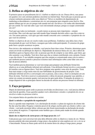 Arquitetura da Informação - Tutorial - Lição 1                            4


2. Defina os objetivos do site
O primeiro passo no procedimento da A.I. é definir os objetivos do site. Parece óbvio, mas pense
em quantos sites sem estrutura podemos encontrar na internet hoje. Você acha que as pessoas que os
criaram realmente pensaram sobre seus objetivos? Talvez os membros do departamento de
marketing se descuidaram e construíram um site sem perguntar para ninguém como fazê-lo. Eles
apenas tinham que ter um site porque todo mundo tem um. Ou talvez o site tenha sido determinado
por um comitê. Se você não sabe o que você está tentando alcançar, porque se ocupar construindo
um site?
Você quer que todos na instituição - ou pelo menos as pessoas mais importantes - estejam
envolvidas. Mas você não quer que todo mundo fique tomando decisões sobre o que deve estar no
site. Em outras palavras, você quer que todo mundo concorde com o conteúdo e o propósito do site
que você irá construir.
Definir os objetivos de um site resolve todos esses problemas. Estabelece uma idéia clara e bem
documentada do que você irá fazer, e assegura que todos estão participando. O consenso do grupo
pode fazer o projeto acontecer ou parar.
Para iniciar e dar andamento ao trabalho, você precisa fazer duas coisas. Primeiro, determinar quem
estará envolvido na definição de objetivos. Dependendo da natureza básica do site, não é difícil de
identificar quem as figuras-chave são: as pessoas que têm de comprar as suas idéias, quer dizer, que
irão sustentar o seu trabalho. Você deve fazer que elas se sintam contribuindo com o projeto. Escute
o que elas dizem. É seu trabalho assegurar que elas estejam se comunicando umas com as outras e
que nenhuma pessoa controle o processo (veremos mais informações sobre como lidar com esse
tipo de pessoa adiante).
Você também precisa determinar se você tem tempo para preparar uma definição formal dos
objetivos ou se uma definição informal será suficiente. Uma definição formal envolve a convocação
de reuniões com as figuras-chave. Você deve preparar uma agenda e uma série de questões. Toma
bem mais tempo e exige muito mais de suas habilidades de gerenciamento de projeto. Uma
definição informal envolve a conversação com as pessoas, uma a uma, e fazer as anotações em um
bloco de notas. Você deve escrever os pensamentos e idéias do pessoal, perguntar suas opiniões, e
entrar em contato novamente quanto você precisar da aprovação delas. O tamanho do projeto e o
tempo disponível são os principais fatores na decisão de utilizar um processo formal ou informal.


3. Faça perguntas
Depois de determinar quem serão as pessoas envolvidas em direcionar o site, você precisa elaborar
uma lista de questões. Essas questões ajudam você a determinar a missão e o propósito do site ao
envolver a todos no processo criativo.
Um conjunto básico de questões deve incluir:
Qual é a missão e o propósito da organização?
Essa é a questão mais importante. Ler a declaração da missão e o plano de negócios do cliente irão
lhe dar uma boa idéia. Pesquise o máximo possível de artigos escritos pelo seu cliente e sobre o seu
cliente - você pode encontrar idéias valiosas que não foram mencionadas na declaração da missão
ou no plano de negócios. É importante notar também que o cliente pode mudar de missão quando
estiver on line.
Quais são os objetivos de curto-prazo e de longo-prazo do site?
Cada pessoa que você conversar terá uma idéia diferente sobre os objetivos e metas do site. Muitas
pessoas poderão não estar pensando a longo prazo; elas podem ter uma urgência em ver o site no ar
e funcionando. Pensar no futuro pode salvá-lo de muitas dores de cabeça a longo prazo, porque
 