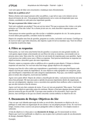 Arquitetura da Informação - Tutorial - Lição 1                               5

você será capaz de lidar com crescimento e mudanças mais eficientemente.
Quais são os públicos-alvo?
Muitos clientes nem sequer pensam sobre seu público, o que talvez seja o erro número um no
desenvolvimento de sites. Esta pergunta freqüentemente serve como um despertador para seus
clientes, acordando-os cedo para essa importante questão.
Por que as pessoas irão visitar o seu site?
Você está vendendo um produto? Tem um serviço único? Por que as pessoas irão visitar o site pela
primeira vez? Elas irão voltar? Se o cliente já tem um site, tente descobrir respostas para essa
questão nele.
Tente pensar em outras questões que irão revelar o verdadeiro propósito do site. Se outras pessoas
tiverem idéias para questões, considere incluí-las também.
Depois de compilar uma lista de questões, pergunte-as a todos, incluindo você mesmo. Certifique-se
de escrever tudo o que todos disserem, não importa o quão trivial ou mundano seja. Você irá refinar
as respostas na próxima etapa.


4. Filtre as respostas
Neste ponto, ou você criou uma bonita lista de questões e as passou em uma grande reunião, ou
você gastou algum tempo colecionando em seu bloco de notas as respostas, conversando com as
pessoas uma a uma. Seja como for, você deve ter um monte de respostas para suas questões. Agora
você precisa criar ordem nesse caos e filtrar as respostas. Você precisa transformar as respostas em
objetivos/metas e descobrir quais são mais importantes.
Primeiro, separe as respostas sobre os públicos-alvo e guarde-as para depois. Coloque as demais
respostas em uma lista. Se você tem uma lista longa, agrupe objetivos em categorias.
Forneça essa lista de volta a todos que responderam o questionário e peça que classifiquem cada
objetivo da lista por ordem de importância. Se seus objetivos estão agrupados em categorias, peça
que classifiquem a importância de cada categoria separadamente. Peça que, caso tenham sugestões
para os nomes das categorias, escrevam-nas também.
Agora vem a parte difícil. Depois de coletar a classificação de todos, você precisa mixá-las em uma
única lista principal. Dê mais peso para a opinião de pessoas importantes dentro da organização,
mas use seu julgamento: algumas vezes a secretária tem opiniões bem melhores sobre a internet do
que um alto executivo fora de alcance.
Agora você tem um claro conjunto de metas. O seu site tem um propósito! Mas espere. Você ainda
precisa ter os objetivos aprovados antes de continuar. Mostre a lista para algumas pessoas apenas
para ter certeza de que ela está OK. Convoque uma reunião se for necessário. Faça o que for
preciso, mas certifique-se de que seu cliente concorda e assina embaixo os objetivos do site.


5. Documento de Design: Objetivos do Site
Uma vez que você obtenha aprovação de todos os envolvidos, documente os objetivos do site e
publique-os onde todos na organização do seu cliente e na sua própria possam vê-los. Se você tiver
tempo, resuma a lista e escreva uns poucos parágrafos sobre os objetivos. Um simples resumo é
suficiente.
A lista de objetivos é a base para o seu documento de design, que foi mencionado no início.
Depois que você tiver publicado os objetivos, use-os para criar a primeira seção do seu documento
de design, chamada Objetivos.
Exemplo:
 