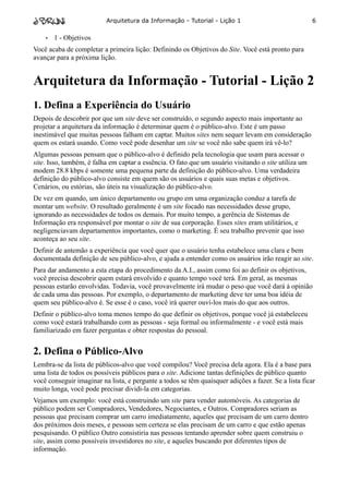 Arquitetura da Informação - Tutorial - Lição 1                              6

    •   1 - Objetivos
Você acaba de completar a primeira lição: Definindo os Objetivos do Site. Você está pronto para
avançar para a próxima lição.


Arquitetura da Informação - Tutorial - Lição 2
1. Defina a Experiência do Usuário
Depois de descobrir por que um site deve ser construído, o segundo aspecto mais importante ao
projetar a arquitetura da informação é determinar quem é o público-alvo. Este é um passo
inestimável que muitas pessoas falham em captar. Muitos sites nem sequer levam em consideração
quem os estará usando. Como você pode desenhar um site se você não sabe quem irá vê-lo?
Algumas pessoas pensam que o público-alvo é definido pela tecnologia que usam para acessar o
site. Isso, também, é falha em captar a essência. O fato que um usuário visitando o site utiliza um
modem 28.8 kbps é somente uma pequena parte da definição do público-alvo. Uma verdadeira
definição do público-alvo consiste em quem são os usuários e quais suas metas e objetivos.
Cenários, ou estórias, são úteis na visualização do público-alvo.
De vez em quando, um único departamento ou grupo em uma organização conduz a tarefa de
montar um website. O resultado geralmente é um site focado nas necessidades desse grupo,
ignorando as necessidades de todos os demais. Por muito tempo, a gerência de Sistemas de
Informação era responsável por montar o site de sua corporação. Esses sites eram utilitários, e
negligenciavam departamentos importantes, como o marketing. É seu trabalho prevenir que isso
aconteça ao seu site.
Definir de antemão a experiência que você quer que o usuário tenha estabelece uma clara e bem
documentada definição de seu público-alvo, e ajuda a entender como os usuários irão reagir ao site.
Para dar andamento a esta etapa do procedimento da A.I., assim como foi ao definir os objetivos,
você precisa descobrir quem estará envolvido e quanto tempo você terá. Em geral, as mesmas
pessoas estarão envolvidas. Todavia, você provavelmente irá mudar o peso que você dará à opinião
de cada uma das pessoas. Por exemplo, o departamento de marketing deve ter uma boa idéia de
quem seu público-alvo é. Se esse é o caso, você irá querer ouví-los mais do que aos outros.
Definir o público-alvo toma menos tempo do que definir os objetivos, porque você já estabeleceu
como você estará trabalhando com as pessoas - seja formal ou informalmente - e você está mais
familiarizado em fazer perguntas e obter respostas do pessoal.


2. Defina o Público-Alvo
Lembra-se da lista de públicos-alvo que você compilou? Você precisa dela agora. Ela é a base para
uma lista de todos os possíveis públicos para o site. Adicione tantas definições de público quanto
você conseguir imaginar na lista, e pergunte a todos se têm quaisquer adições a fazer. Se a lista ficar
muito longa, você pode precisar dividi-la em categorias.
Vejamos um exemplo: você está construindo um site para vender automóveis. As categorias de
público podem ser Compradores, Vendedores, Negociantes, e Outros. Compradores seriam as
pessoas que precisam comprar um carro imediatamente, aqueles que precisam de um carro dentro
dos próximos dois meses, e pessoas sem certeza se elas precisam de um carro e que estão apenas
pesquisando. O público Outro consistiria nas pessoas tentando aprender sobre quem construiu o
site, assim como possíveis investidores no site, e aqueles buscando por diferentes tipos de
informação.
 