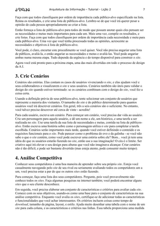 Arquitetura da Informação - Tutorial - Lição 2                               7

Faça com que todos classifiquem por ordem de importância cada público-alvo especificado na lista.
Reúna os resultados, e crie uma lista de públicos-alvo. Lembre-se de que você irá querer pesar a
opinião de cada pessoa apropriadamente ao criar a lista.
Então forneça a lista de públicos-alvo para todos de modo que possam anotar quais eles pensam ser
as necessidades e metas mais importantes para cada um. Mais uma vez, compile os resultados, e
crie listas. Faça com que todos classifiquem por ordem de importância cada necessidade e meta para
cada público-alvo. Uma vez que você tenha processado todas as opiniões, acrescente as
necessidades e objetivos à lista de públicos-alvo.
Você pode, é claro, encurtar este procedimento se você quiser. Você não precisa angariar uma lista
de públicos, avaliá-la, e então angariar as necessidades e metas e avaliá-las. Você pode angariar
ambas numa mesma etapa. Tudo depende da urgência e do tempo disponível para construir o site.
Agora você está pronto para a próxima etapa, uma das mais divertidas em todo o processo de design
da A.I.


3. Crie Cenários
Cenários são estórias. Elas contam os casos de usuários vivenciando o site, e elas ajudam você e
seus colaboradores a visualizarem o site e seus usuários. Cenários também são úteis para validar o
design do site quando estiver terminado: se os cenários combinam com o design do site, você fez a
coisa certa.
Usando a definição prévia de seus públicos-alvo, tente selecionar um conjunto de usuários que
represente a maioria dos visitantes. O tamanho do site e do público determinarão para quantos
usuários você irá descrever cenários. Em geral, três a seis cenários são o suficiente. No entanto,
você talvez precise descrever até cerca de vinte - acredite!
Para cada usuário, escreva um cenário. Para começar um cenário, você precisa dar vida ao usuário.
Crie um personagem para aquele usuário, e dê um nome a ele, um histórico, e uma tarefa a ser
realizada no site. Use uma tarefa da sua lista de necessidades e metas, contida na lista de públicos-
alvo. Então escreva uma história sobre como o personagem utiliza o site para completar a tarefa
escolhida. Cenários serão importantes mais tarde, quando você estiver definindo o conteúdo e os
requisitos funcionais para o site. Pode parecer como o problema do ovo e da galinha - se você não
sabe o que o site contém, como você pode escrever uma estória sobre ele? Bom... você já tem uma
idéia do que os usuários estarão fazendo no site, então use a sua imaginação! O céu é o limite. Ser
criativo aqui irá elevar o seu design para alturas que você não imaginava alcançar. Criar cenários
não é tão difícil, e pode ser bastante divertido (mas esteja atento, pode consumir muito tempo).


4. Análise Competitiva
Conhecer seus competidores é uma boa maneira de aprender sobre seu próprio site. Esteja você
casualmente navegando pelo site de seu rival ou seriamente avaliando todos os competidores um a
um, você precisa estar a par do que os outros sites estão fazendo.
Para começar, faça uma lista dos seus competidores. Pergunte, pois você provavelmente não
conhece todos os sites. Faça algumas pesquisas na internet também; você poderá encontrar alguns
sites que o seu cliente desconhece.
Em seguida, você precisa elaborar um conjunto de características e critérios para avaliar cada site.
Comece com os seus objetivos, usando-os como uma base para o conjunto de características na sua
análise competitiva. Enquanto você avalia os sites, certifique-se de adicionar todas as características
e funcionalidades que você achar interessantes. Os critérios incluem coisas como tempo de
download, tamanho da página, layout, e estilo. Ajuda muito desenhar uma tabela com o nome de um
site para cada coluna, e as características e critérios nas linhas. Essa tabela proporciona uma medida
 