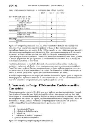 Arquitetura da Informação - Tutorial - Lição 2                           8

crua e objetiva de como outros sites se comparam. Aqui está um exemplo:




Agora você está pronto para avaliar cada site. Isto é bastante fácil de fazer, mas você deve ser
minucioso. Cada característica ou critério pode ser avaliado de duas maneiras: uma simples
marcação de checagem ou um número de 1 a 10. Por exemplo: se você está comparando quais sites
oferecem contas gratuitas de e-mail, isto pode ser feito com uma simples marcação de checagem.
No entanto, avaliar o estilo de um site é mais subjetivo. Da maior importância é tomar notas e
capturar imagens de telas de cada site. Elas servirão para refrescar sua memória no futuro, quando
as pessoas perguntarem por que alguns sites se saíram melhor do que outros. Não se esqueça de
avaliar seu site existente, se houver um.
Finalmente, documente os resultados. Para cada site, escreva os prós e contras, e inclua suas
anotações e capturas de tela. Pontos extras para aqueles que puderem criar uma apresentação no
PowerPoint para a gerência. Faça um agendamento para revisar a análise competitiva, pois o seu
site, assim como os de seus competidores, irão evoluir. Escolha um bom período de tempo para a
revisão da análise, que pode ser alguma coisa entre seis semanas até três meses.
A análise competitiva pode ser um projeto por si mesma. Providencie alguma ajuda, se for possível.
Não negligencie a importância de revisar os seus competidores. Se você não tem tempo suficiente
para fazer uma análise apropriadamente, uma rápida e superficial servirá.


5. Documento de Design: Públicos-Alvo, Cenários e Análise
Competitiva
É hora de documentar o que você fez. Crie uma nova seção no seu documento de design chamada
Experiência do Usuário. Inclua a definição do público-alvo, e incorpore os cenários. Você pode
tentar integrar os cenários com a definição do público, mas provavelmente será melhor colocá-los
em suas próprias sub-seções. Em seguida, escreva um resumo da análise competitiva e a inclua no
documento de design. A análise competitiva completa pode ser incluída como um apêndice.
Lembre-se de publicar esses resultados de maneira que todos possam vê-los.
Exemplo:
    •   2 - Experiência do Usuário
    •   2.1 - Definição do Público-Alvo
    •   2.2 - Cenários
    •   2.3 - Resumo da Análise Competitiva
    •   Apêndice A: Análise Competitiva
Agora você está pronto para prosseguir para a terceira lição.
 