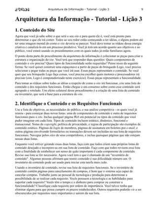 Arquitetura da Informação - Tutorial - Lição 3                                9



Arquitetura da Informação - Tutorial - Lição 3
1. Conteúdo do Site
Agora que você já sabe sobre o que será o seu site e para quem ele é, você está pronto para
determinar o que ele irá conter. Todos ao seu redor estão começando a ter idéias, e alguns podem até
ter uma imagem mental do como o site deveria se parecer. Você deve tomar as rédeas dessa energia
criativa e canalizá-la em um processo produtivo. Você já tem um acordo quanto aos objetivos e ao
público, você estará usando os procedimentos com os quais todos já estão familiares agora.
O ponto desta parte do procedimento da arquitetura da informação é colecionar as peças para criar a
estrutura e organização do site. Você terá que responder duas questões: Quais componentes de
conteúdo o site precisa? Quais tipos de funcionalidade serão requeridas? Pense nisso da seguinte
forma: Se você quiser construir uma espaçonave a partir de peças do brinquedo Lego, você precisa
selecionar e pegar todas as peças que você irá usar. Essas peças representam o conteúdo. Se você
quer que seu brinquedo Lego faça coisas, você precisa escolher quais motores e processadores irá
precisar (sim, Lego é computadorizado neste exercício). Essas peças representam a funcionalidade.
Para tomar as rédeas sobre todas as idéias a respeito de como o site irá funcionar, crie uma lista do
conteúdo e dos requisitos funcionais. Então chegue a um consenso sobre como esse conteúdo será
agrupado e rotulado. Um efeito colateral desse procedimento é a criação de uma lista de conteúdo
ou inventário, que será a base para a estrutura do site.


2. Identifique o Conteúdo e os Requisitos Funcionais
Use a lista de objetivos, as necessidades do público, e sua análise competitiva - os quais você já
reuniu - para começar duas novas listas: uma de componentes de conteúdo e outra de requisitos
funcionais para o site. Inclua qualquer página Web em potencial ou tipos de conteúdo que você
puder imaginar em cada lista. Tipos de conteúdo incluem estático, dinâmico, funcional e
transacional. Notas de copyright, política de privacidade, e regras de participação são exemplos de
conteúdo estático. Páginas de login de membros, páginas de assinatura em boletins por e-mail, e
outras páginas envolvendo formulários ou transações devem ser incluídas na sua lista de requisitos
funcionais. Navegue pelos sites de seus competidores, e inclua quaisquer páginas que não estejam
nessas duas listas.
Enquanto você estiver gerando essas duas listas, faça com que todos criem suas próprias listas de
conteúdo desejado e incorpore-as em sua lista de conteúdo. Faço com que todos revisem essa lista
com a finalidade de estabelecer um senso de quão importante é cada componente de conteúdo.
Revise sua lista se for necessário. Agora você tem o que é chamado de um "inventário de
conteúdo". Algumas pessoas afirmam que reunir conteúdo é sua dificuldade número um. O
inventário de conteúdo pode ser usado para iniciar esta tarefa mais cedo.
Usando o inventário de conteúdo, revise sua lista de requisitos funcionais. Se o inventário de
conteúdo contém páginas para cancelamento de compras, é bom que o sistema seja capaz de
cancelar compras. Trabalhe junto ao pessoal de tecnologia e produção para determinar a
possibilidade de se realizar cada requisito. Vocês possuem a tecnologia e as habilidades para
suportar cada requisito? Vocês têm o tempo e o dinheiro para comprar ou construir a
funcionalidade? Classifique cada requisito por ordem de importância. Você talvez tenha que
eliminar alguns para que possa cumprir os prazos estabelecidos. Outros requisitos poderão vir a ser
obscurecidos por requisitos mais importantes e saírem da sua lista.
 