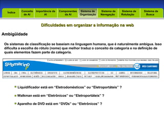 Introdução Índice Conceito  de AI Importância da AI  Componentes  da AI Sistema de  Organização Sistema de  Navegação Sistema de  Rotulação Sistema de  Busca Índice Dificuldades em organizar a informação na web Ambigüidade Os sistemas de classificação se baseiam na linguagem humana, que é naturalmente ambígua. Isso dificulta a escolha do rótulo (nome) que melhor traduz o conceito da categoria e na definição de quais elementos fazem parte da categoria. Liquidificador está em “Eletrodomésticos” ou “Eletroportáteis” ? Walkman está em “Eletrônicos” ou “Eletroportáteis” ? Aparelho de DVD está em “DVDs” ou “Eletrônicos” ? 