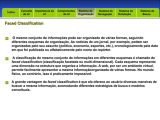 Introdução Índice Conceito  de AI Importância da AI  Componentes  da AI Sistema de  Organização Sistema de  Navegação Sistema de  Rotulação Sistema de  Busca Índice Faced Classification O mesmo conjunto de informações pode ser organizado de várias formas, seguindo diferentes esquemas de organização. As notícias de um jornal, por exemplo, podem ser organizadas pelo seu assunto (política, economia, esportes, etc.), cronologicamente pela data em que foi publicada ou alfabeticamente pelo nome do repórter. A classificação do mesmo conjunto de informações em diferentes esquemas é chamado de faced classification  (classificação facetada ou multi-dimensional). Cada esquema representa uma dimensão na estrutura que organiza a informação. A web, por ser um ambiente virtual, permite facilmente apresentar a mesma informaçãoorganizada de várias formas. No mundo físico, ao contrário, isso é praticamente impossível. A grande vantagem da  faced classification  é que ela oferece ao usuário diversas maneiras de buscar a mesma informação, acomodando diferentes estratégias de busca e modelos conceituais. 