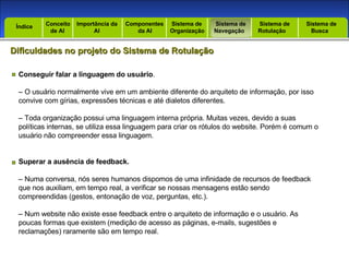 Introdução Índice Conceito  de AI Importância da AI  Componentes  da AI Sistema de  Organização Sistema de  Navegação Sistema de  Rotulação Sistema de  Busca Índice Dificuldades no projeto do Sistema de Rotulação Conseguir falar a linguagem do usuário . –  O usuário normalmente vive em um ambiente diferente do arquiteto de informação, por isso convive com gírias, expressões técnicas e até dialetos diferentes. –  Toda organização possui uma linguagem interna própria. Muitas vezes, devido a suas políticas internas, se utiliza essa linguagem para criar os rótulos do website. Porém é comum o usuário não compreender essa linguagem. Superar a ausência de feedback. –  Numa conversa, nós seres humanos dispomos de uma infinidade de recursos de feedback que nos auxiliam, em tempo real, a verificar se nossas mensagens estão sendo compreendidas (gestos, entonação de voz, perguntas, etc.). –  Num website não existe esse feedback entre o arquiteto de informação e o usuário. As poucas formas que existem (medição de acesso as páginas, e-mails, sugestões e reclamações) raramente são em tempo real. 