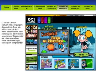 Introdução Índice Conceito  de AI Importância da AI  Componentes  da AI Sistema de  Organização Sistema de  Navegação Sistema de  Rotulação Sistema de  Busca Índice O site da Cartoon Network fala a linguagem dos usuários. Esse site utiliza como rótulo no menu desenhos dos seus personagens ao invés dos seus nomes. Desse modo até crianças em fase inicial de alfabetização conseguem compreender. 