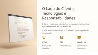 O Lado do Cliente:
Tecnologias e
Responsabilidades
O cliente é responsável pela interface com o usuário. As tecnologias
principais incluem HTML, CSS e JavaScript.
O HTML estrutura o conteúdo, o CSS estiliza, e o JavaScript adiciona
interatividade.
HTML
Estrutura do
conteúdo.
CSS
Estilização visual.
JavaScript
Interatividade e
dinamismo.
 