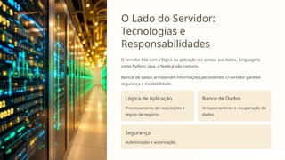 O Lado do Servidor:
Tecnologias e
Responsabilidades
O servidor lida com a lógica da aplicação e o acesso aos dados. Linguagens
como Python, Java, e Node.js são comuns.
Bancos de dados armazenam informações persistentes. O servidor garante
segurança e escalabilidade.
Lógica de Aplicação
Processamento de requisições e
regras de negócio.
Banco de Dados
Armazenamento e recuperação de
dados.
Segurança
Autenticação e autorização.
 