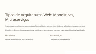 Tipos de Arquiteturas Web: Monolíticas,
Microserviços
Arquiteturas monolíticas agrupam todas as funcionalidades. Microserviços dividem a aplicação em serviços menores.
Monolíticas são mais fáceis de desenvolver inicialmente. Microserviços oferecem maior escalabilidade e flexibilidade.
Monolíticas
Simples de desenvolver, difícil de escalar.
Microserviços
Complexo, escalável e flexível.
 