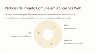 Padrões de Projeto Comuns em Aplicações Web
MVC (Model-View-Controller) separa dados, interface e lógica. REST (Representational State Transfer) define APIs.
Padrões facilitam a manutenção e escalabilidade. Eles promovem a reutilização de código e a organização.
MVC
Separação de responsabilidades.
1
REST
APIs bem definidas.
2
Singleton
Instância única de uma classe.
3
 
