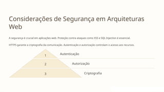 Considerações de Segurança em Arquiteturas
Web
A segurança é crucial em aplicações web. Proteção contra ataques como XSS e SQL Injection é essencial.
HTTPS garante a criptografia da comunicação. Autenticação e autorização controlam o acesso aos recursos.
1 Autenticação
2 Autorização
3 Criptografia
 