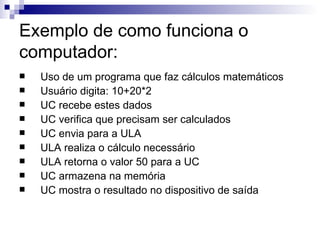 Exemplo de como funciona o
computador:
   Uso de um programa que faz cálculos matemáticos
   Usuário digita: 10+20*2
   UC recebe estes dados
   UC verifica que precisam ser calculados
   UC envia para a ULA
   ULA realiza o cálculo necessário
   ULA retorna o valor 50 para a UC
   UC armazena na memória
   UC mostra o resultado no dispositivo de saída
 