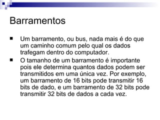 Barramentos
   Um barramento, ou bus, nada mais é do que
    um caminho comum pelo qual os dados
    trafegam dentro do computador.
   O tamanho de um barramento é importante
    pois ele determina quantos dados podem ser
    transmitidos em uma única vez. Por exemplo,
    um barramento de 16 bits pode transmitir 16
    bits de dado, e um barramento de 32 bits pode
    transmitir 32 bits de dados a cada vez.
 