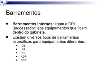 Barramentos
   Barramentos Internos: ligam a CPU
    (processador) aos equipamentos que ficam
    dentro do gabinete.
   Existem diversos tipos de barramentos
    específicos para equipamentos diferentes:
        IDE
        ISA
        PCI
        AGP
        SCSI
 