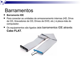 Barramentos
   Barramento IDE
   Para conectar as unidades de armazenamento internas (HD, Drive
    de CD, Gravadores de CD, Drives de DVD, etc.) à placa-mãe do
    computador.
   Os equipamentos são ligados aos barramentos IDE através
    Cabo FLAT.
 