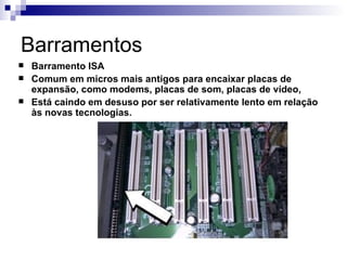 Barramentos
   Barramento ISA
   Comum em micros mais antigos para encaixar placas de
    expansão, como modems, placas de som, placas de vídeo,
   Está caindo em desuso por ser relativamente lento em relação
    às novas tecnologias.
 