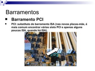 Barramentos
   Barramento PCI
   PCI: substituto do barramento ISA (nas novas placas-mãe, é
    mais comum encontrar vários slots PCI e apenas alguns
    poucos ISA, quando há ISA).
 