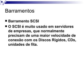 Barramentos
 Barramento SCSI
 O SCSI é muito usado em servidores
  de empresas, que normalmente
  precisam de uma maior velocidade de
  conexão com os Discos Rígidos, CDs,
  unidades de fita.
 