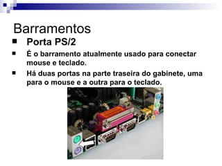 Barramentos
   Porta PS/2
   É o barramento atualmente usado para conectar
    mouse e teclado.
   Há duas portas na parte traseira do gabinete, uma
    para o mouse e a outra para o teclado.
 