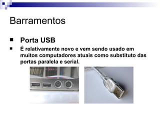 Barramentos
   Porta USB
   É relativamente novo e vem sendo usado em
    muitos computadores atuais como substituto das
    portas paralela e serial.
 
