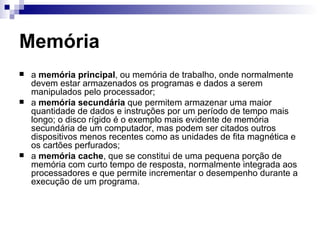 Memória
   a memória principal, ou memória de trabalho, onde normalmente
    devem estar armazenados os programas e dados a serem
    manipulados pelo processador;
   a memória secundária que permitem armazenar uma maior
    quantidade de dados e instruções por um período de tempo mais
    longo; o disco rígido é o exemplo mais evidente de memória
    secundária de um computador, mas podem ser citados outros
    dispositivos menos recentes como as unidades de fita magnética e
    os cartões perfurados;
   a memória cache, que se constitui de uma pequena porção de
    memória com curto tempo de resposta, normalmente integrada aos
    processadores e que permite incrementar o desempenho durante a
    execução de um programa.
 