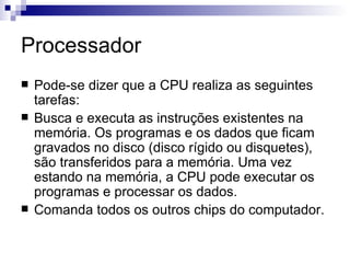 Processador
   Pode-se dizer que a CPU realiza as seguintes
    tarefas:
   Busca e executa as instruções existentes na
    memória. Os programas e os dados que ficam
    gravados no disco (disco rígido ou disquetes),
    são transferidos para a memória. Uma vez
    estando na memória, a CPU pode executar os
    programas e processar os dados.
   Comanda todos os outros chips do computador.
 