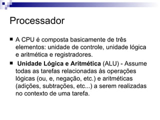 Processador
   A CPU é composta basicamente de três
    elementos: unidade de controle, unidade lógica
    e aritmética e registradores.
    Unidade Lógica e Aritmética (ALU) - Assume
    todas as tarefas relacionadas às operações
    lógicas (ou, e, negação, etc.) e aritméticas
    (adições, subtrações, etc...) a serem realizadas
    no contexto de uma tarefa.
 