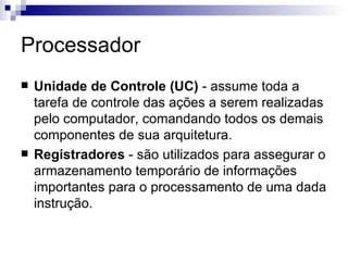 Processador
   Unidade de Controle (UC) - assume toda a
    tarefa de controle das ações a serem realizadas
    pelo computador, comandando todos os demais
    componentes de sua arquitetura.
   Registradores - são utilizados para assegurar o
    armazenamento temporário de informações
    importantes para o processamento de uma dada
    instrução.
 