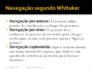 Navegação por marcos:  O usuário utiliza pontos de sinalização ao longo do percurso. Navegação por rotas:  O usuário deve conhecer os passos necessários para chegar ao destino, assim será preciso apenas “ligar os pontos”. Navegação exploratória:  Aqui o usuário monta um mapa mental do espaço, que fornece um quadro de referência na mente para basear decisões. http://www.allanbrito.com 26 de Maio de 2009 