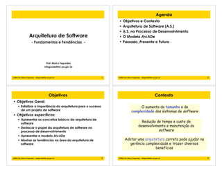 1!2006 Prof. Marco Fagundes - mfagunde@tre-pa.gov.br
Arquitetura de Software
- Fundamentos e Tendências -
Prof. Marco Fagundes
mfagunde@tre-pa.gov.br
2!2006 Prof. Marco Fagundes - mfagunde@tre-pa.gov.br
Agenda
• Objetivos e Contexto
• Arquitetura de Software (A.S.)
• A.S. no Processo de Desenvolvimento
• O Modelo ArcADe
• Passado, Presente e Futuro
3!2006 Prof. Marco Fagundes - mfagunde@tre-pa.gov.br
Objetivos
• Objetivos Geral:
! Enfatizar a importância da arquitetura para o sucesso
de um projeto de software
• Objetivos específicos:
! Apresentar os conceitos básicos da arquitetura de
software
! Destacar o papel da arquitetura de software no
processo de desenvolvimento
! Apresentar o modelo ArcADe
! Mostrar as tendências na área da arquitetura de
software
4!2006 Prof. Marco Fagundes - mfagunde@tre-pa.gov.br
Contexto
Adotar uma arquitetura correta pode ajudar na
gerência complexidade e trazer diversos
benefícios
O aumento do tamanho e da
complexidade dos sistemas de software
Redução de tempo e custo de
desenvolvimento e manutenção do
software
 