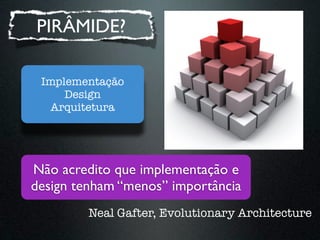 PIRÂMIDE?

 Implementação
     Design
   Arquitetura




Não acredito que implementação e
design tenham “menos” importânci...