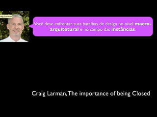 Você deve enfrentar suas batalhas de design no nível macro-
       arquitetural e no campo das instâncias.




Craig Larma...