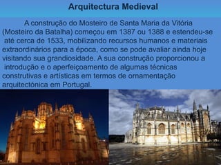 Arquitectura Medieval
A construção do Mosteiro de Santa Maria da Vitória
(Mosteiro da Batalha) começou em 1387 ou 1388 e estendeu-se
até cerca de 1533, mobilizando recursos humanos e materiais
extraordinários para a época, como se pode avaliar ainda hoje
visitando sua grandiosidade. A sua construção proporcionou a
introdução e o aperfeiçoamento de algumas técnicas
construtivas e artísticas em termos de ornamentação
arquitectónica em Portugal.
 