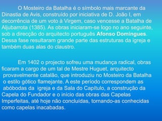 O Mosteiro da Batalha é o símbolo mais marcante da
Dinastia de Avis, construído por iniciativa de D. João I, em
decorrência de um voto à Virgem, caso vencesse a Batalha de
Aljubarrota (1385). As obras iniciaram-se logo no ano seguinte,
sob a direcção do arquitecto português Afonso Domingues.
Dessa fase resultaram grande parte das estruturas da igreja e
também duas alas do claustro.
Em 1402 o projecto sofreu uma mudança radical, obras
ficaram a cargo de um tal de Mestre Huguet, arquitecto
provavelmente catalão, que introduziu no Mosteiro da Batalha
o estilo gótico flamejante. A este período correspondem as
abóbodas da igreja e da Sala do Capítulo, a construção da
Capela do Fundador e o início das obras das Capelas
Imperfeitas, até hoje não concluídas, tornando-as conhecidas
como capelas inacabadas.
 