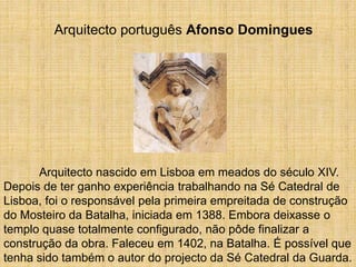 Arquitecto português Afonso Domingues
Arquitecto nascido em Lisboa em meados do século XIV.
Depois de ter ganho experiência trabalhando na Sé Catedral de
Lisboa, foi o responsável pela primeira empreitada de construção
do Mosteiro da Batalha, iniciada em 1388. Embora deixasse o
templo quase totalmente configurado, não pôde finalizar a
construção da obra. Faleceu em 1402, na Batalha. É possível que
tenha sido também o autor do projecto da Sé Catedral da Guarda.
 
