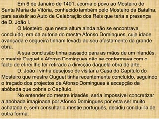 Em 6 de Janeiro de 1401, acorria o povo ao Mosteiro de
Santa Maria da Vitória, conhecido também pelo Mosteiro da Batalha,
para assistir ao Auto de Celebração dos Reis que teria a presença
de D. João I.
O Mosteiro, que nesta altura ainda não se encontrava
concluído, era da autoria do mestre Afonso Domingues, cuja idade
avançada e cegueira tinham levado ao seu afastamento da grande
obra.
A sua conclusão tinha passado para as mãos de um irlandês,
o mestre Ouguet e Afonso Domingues não se conformava com o
facto de el-rei lhe ter retirado a direcção daquela obra de arte.
D. João I vinha desejoso de visitar a Casa do Capítulo do
Mosteiro que mestre Ouguet tinha recentemente concluído, seguindo
o traçado dos projectos de Afonso Domingues à excepção da
abóbada que cobria o Capítulo.
No entender do mestre irlandês, seria impossível concretizar
a abóbada imaginada por Afonso Domingues por esta ser muito
achatada e, sem consultar o mestre português, decidiu concluí-la de
outra forma.
 
