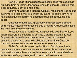 Como D. João I tinha chegado atrasado, resolveu assistir ao
Auto dos Reis na igreja, deixando a visita da Casa do Capítulo para
o dia seguinte. E em boa hora o fez.
Estava no Capítulo o irlandês Ouguet, vangloriando-se da sua
supremacia sobre o mestre português, quando reparou com horror
nas fendas que se abriam na abóbada e que ameaçavam a sua
queda.
Ouguet irrompeu pela igreja como um possesso, dizendo,
entre muitas frases incongruentes, que o mestre Afonso Domingues
lhe tinha enfeitiçado o trabalho.
Pensando que o irlandês estava possuído pelo Demónio, os
frades acorreram a exorcizá-lo perante o grande espanto do Rei.
Ouguet caiu desmaiado ao mesmo tempo que um tremendo
estrondo anunciava a queda da abóbada da contígua Casa do
Capítulo, apenas 24 horas depois de ter sido concluída.
El-Rei D. João I chamou então Afonso Domingues à sua
presença e nomeou-o novamente mestre das obras do mosteiro,
pondo o irlandês sob as suas ordens. A construção da abóbada foi
então retomada, agora seguindo o seu primitivo traçado.
 