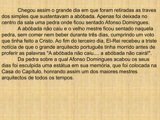 Chegou assim o grande dia em que foram retiradas as traves
dos simples que sustentavam a abóbada. Apenas foi deixada no
centro da sala uma pedra onde ficou sentado Afonso Domingues.
A abóbada não caiu e o velho mestre ficou sentado naquela
pedra, sem comer nem beber durante três dias, cumprindo um voto
que tinha feito a Cristo. Ao fim do terceiro dia, El-Rei recebeu a triste
notícia de que o grande arquitecto português tinha morrido antes de
proferir as palavras "A abóbada não caiu.... a abóbada não cairá!".
Da pedra sobre a qual Afonso Domingues acabou os seus
dias foi esculpida uma estátua em sua memória, que foi colocada na
Casa do Capítulo, honrando assim um dos maiores mestres
arquitectos de todos os tempos.
 