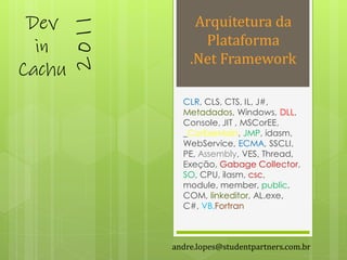 Dev                Arquitetura da



        2011
  in                 Plataforma
                   .Net Framework
Cachu
                 CLR, CLS, CTS, IL, J#,
                 Metadados, Windows, DLL,
                 Console, JIT , MSCorEE,
                 _CorExeMain, JMP, idasm,
                 WebService, ECMA, SSCLI,
                 PE, Assembly, VES, Thread,
                 Exeção, Gabage Collector,
                 SO, CPU, ilasm, csc,
                 module, member, public,
                 COM, linkeditor, AL.exe,
                 C#, VB,Fortran



               andre.lopes@studentpartners.com.br
 