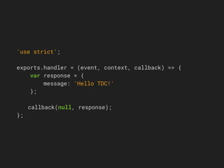 'use strict';
exports.handler = (event, context, callback) => {
var response = {
message: 'Hello TDC!'
};
callback(null, response);
};
 